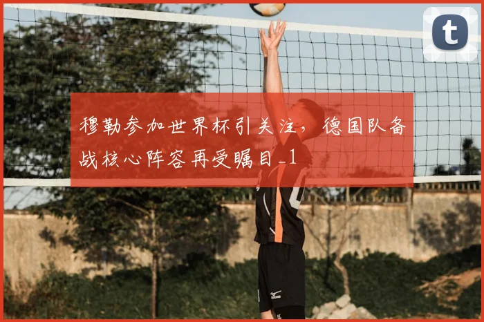 穆勒参加世界杯引关注,德国队备战核心阵容再受瞩目_1