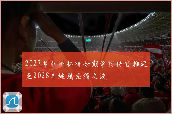 2027年非洲杯将如期举行传言推迟至2028年纯属无稽之谈