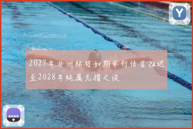 2027年非洲杯将如期举行传言推迟至2028年纯属无稽之谈