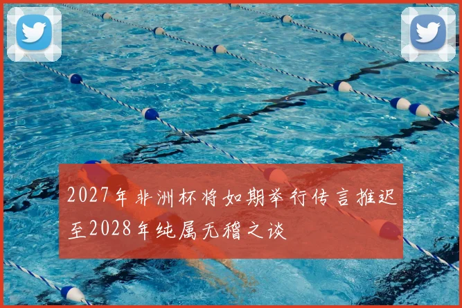 2027年非洲杯将如期举行传言推迟至2028年纯属无稽之谈