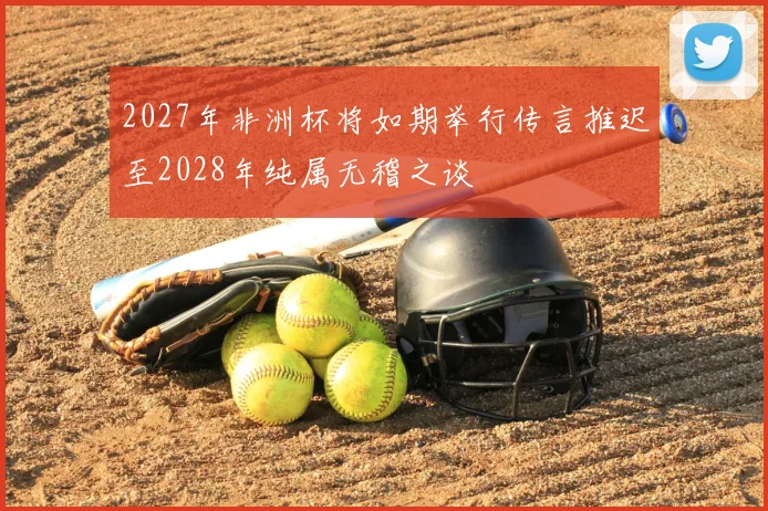 2027年非洲杯将如期举行传言推迟至2028年纯属无稽之谈