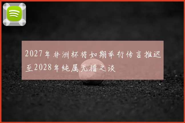 2027年非洲杯将如期举行传言推迟至2028年纯属无稽之谈