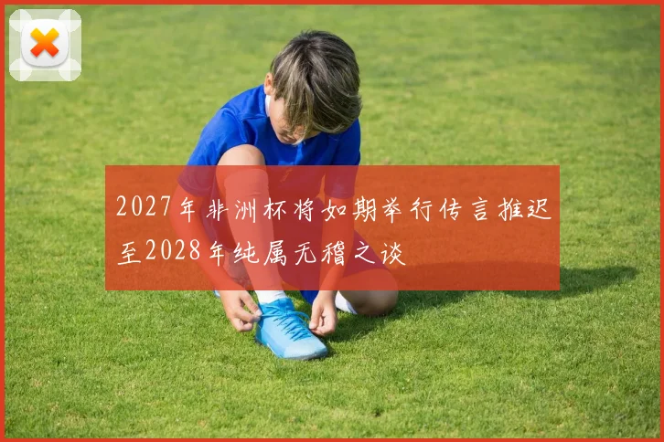 2027年非洲杯将如期举行传言推迟至2028年纯属无稽之谈