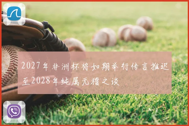 2027年非洲杯将如期举行传言推迟至2028年纯属无稽之谈
